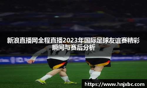 新浪直播网全程直播2023年国际足球友谊赛精彩瞬间与赛后分析