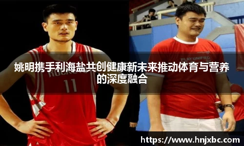姚明携手利海盐共创健康新未来推动体育与营养的深度融合