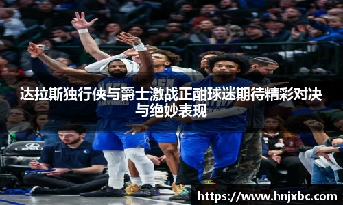 达拉斯独行侠与爵士激战正酣球迷期待精彩对决与绝妙表现