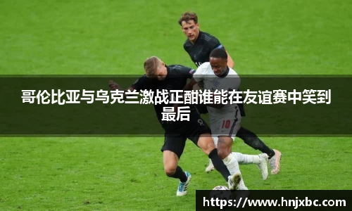 哥伦比亚与乌克兰激战正酣谁能在友谊赛中笑到最后