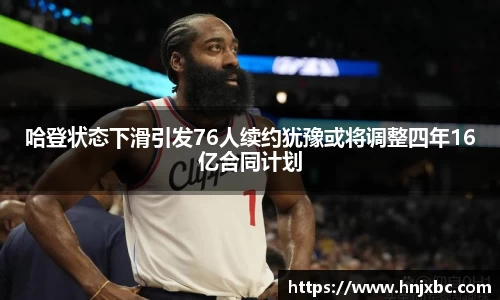 哈登状态下滑引发76人续约犹豫或将调整四年16亿合同计划